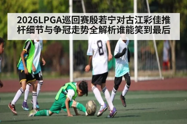 2026LPGA巡回赛殷若宁对古江彩佳推杆细节与争冠走势全解析谁能笑到最后 - kaiyun